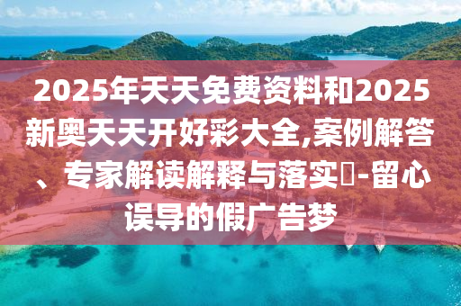 2025年天天免费资料和2025新奥天天开好彩大全,案例解答、专家解读解释与落实​-留心误导的假广告梦